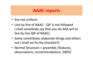 AAAC reportsAAAC reportsAAAC reportsAAAC reports
• Are not uniform
• Line by line of NAAC ‐ QIF is not followedLine by line of NAAC  QIF is not followed           
( shall somebody say that you do AAA wrf to 
line by line QIF of NAAC)line by line QIF of NAAC)
• Some committees elaborate things and others 
not ( shall we fix the checklist?)
• Normal Structure = preamble /features• Normal Structure = preamble /features, 
observations, recommendations, SWOC
 