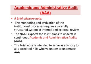 Academic and Administrative Audit Academic and Administrative Audit 
(AAA) (AAA) 
b i f d i• A brief advisory note:
• The monitoring and evaluation of the 
institutional processes require a carefully 
structured system of internal and external review. 
• The NAAC expects the Institutions to undertake 
continuous Academic and Administrative Audits 
(AAA). 
• This brief note is intended to serve as advisory to y
all accredited HEIs who volunteer to undertake 
AAA.
 