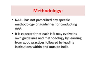 Methodology:Methodology:Methodology: Methodology: 
• NAAC has not prescribed any specific 
methodology or guidelines for conducting gy g g
AAA. 
• It is expected that each HEI may evolve its• It is expected that each HEI may evolve its 
own guidelines and methodology by learning 
f f ll b lfrom good practices followed by leading 
institutions within and outside India.
 