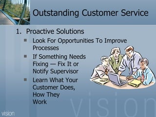 Outstanding Customer Service

1. Proactive Solutions
     Look For Opportunities To Improve
      Processes
     If Something Needs
      Fixing — Fix It or
      Notify Supervisor
     Learn What Your
      Customer Does,
      How They
      Work
 