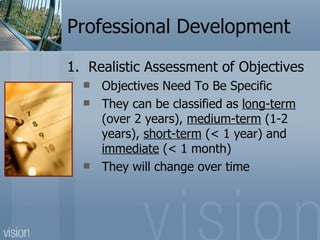 Professional Development
1. Realistic Assessment of Objectives
     Objectives Need To Be Specific
     They can be classified as long-term
      (over 2 years), medium-term (1-2
      years), short-term (< 1 year) and
      immediate (< 1 month)
     They will change over time
 