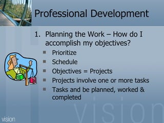 Professional Development
1. Planning the Work – How do I
   accomplish my objectives?
     Prioritize
     Schedule
     Objectives = Projects
     Projects involve one or more tasks
     Tasks and be planned, worked &
      completed
 
