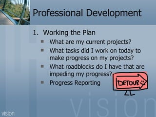 Professional Development
1. Working the Plan
     What are my current projects?
     What tasks did I work on today to
      make progress on my projects?
     What roadblocks do I have that are
      impeding my progress?
     Progress Reporting
 