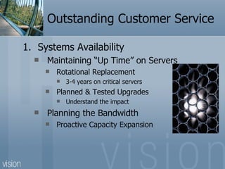 Outstanding Customer Service

1. Systems Availability
     Maintaining “Up Time” on Servers
         Rotational Replacement
             3-4 years on critical servers
         Planned & Tested Upgrades
             Understand the impact
     Planning the Bandwidth
         Proactive Capacity Expansion
 