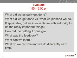Evaluate
                         1:55 – 2:00 pm
     • What did we actually get done?
     • What did we get done vs. what we planned we do?
     • If applicable, did we involve those with authority to
       do the really important things?
     • How did the getting it done go?
     • What was the feedback?
     • What can we learn?
     • What do we recommend we do differently next
       time?

18
 