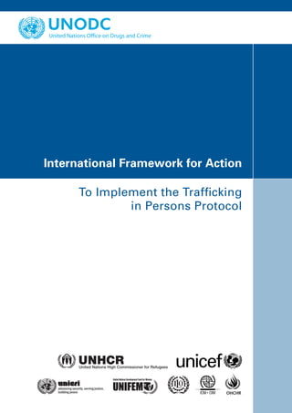 Vienna International Centre, PO Box 500, 1400 Vienna, Austria
Tel.: (+43-1) 26060-0, Fax: (+43-1) 26060-5866, www.unodc.org




                                                                International Framework for Action

In collaboration with:
                                                                      To Implement the Trafficking
                                                                              in Persons Protocol




Printed in Austria
V.09-85650—September 2009—3,000
                                                                                               OHCHR
 