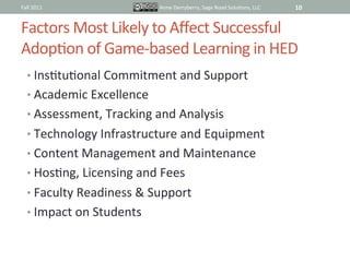 Fall	
  2011	
                            Anne	
  Derryberry,	
  Sage	
  Road	
  SoluIons,	
  LLC	
     10	
  


Factors	
  Most	
  Likely	
  to	
  Aﬀect	
  Successful	
  
AdopIon	
  of	
  Game-­‐based	
  Learning	
  in	
  HED	
  
    •  InsItuIonal	
  Commitment	
  and	
  Support	
  
    •  Academic	
  Excellence	
  
    •  Assessment,	
  Tracking	
  and	
  Analysis	
  
    •  Technology	
  Infrastructure	
  and	
  Equipment	
  
    •  Content	
  Management	
  and	
  Maintenance	
  
    •  HosIng,	
  Licensing	
  and	
  Fees	
  
    •  Faculty	
  Readiness	
  &	
  Support	
  
    •  Impact	
  on	
  Students	
  	
  
 