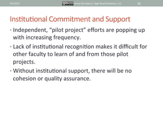 Fall	
  2011	
                      Anne	
  Derryberry,	
  Sage	
  Road	
  SoluIons,	
  LLC	
     11	
  




InsItuIonal	
  Commitment	
  and	
  Support	
  
•  Independent,	
  “pilot	
  project”	
  eﬀorts	
  are	
  popping	
  up	
  
   with	
  increasing	
  frequency.	
  
•  Lack	
  of	
  insItuIonal	
  recogniIon	
  makes	
  it	
  diﬃcult	
  for	
  
   other	
  faculty	
  to	
  learn	
  of	
  and	
  from	
  those	
  pilot	
  
   projects.	
  
•  Without	
  insItuIonal	
  support,	
  there	
  will	
  be	
  no	
  
   cohesion	
  or	
  quality	
  assurance.	
  	
  
 