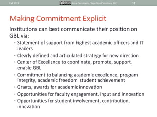 Fall	
  2011	
                               Anne	
  Derryberry,	
  Sage	
  Road	
  SoluIons,	
  LLC	
     12	
  




Making	
  Commitment	
  Explicit	
  
InsItuIons	
  can	
  best	
  communicate	
  their	
  posiIon	
  on	
  
GBL	
  via:	
  
       •  Statement	
  of	
  support	
  from	
  highest	
  academic	
  oﬃcers	
  and	
  IT	
  
          leaders	
  
       •  Clearly	
  deﬁned	
  and	
  arIculated	
  strategy	
  for	
  new	
  direcIon	
  
       •  Center	
  of	
  Excellence	
  to	
  coordinate,	
  promote,	
  support,	
  
          enable	
  GBL	
  
       •  Commitment	
  to	
  balancing	
  academic	
  excellence,	
  program	
  
          integrity,	
  academic	
  freedom,	
  student	
  achievement	
  
       •  Grants,	
  awards	
  for	
  academic	
  innovaIon	
  
       •  OpportuniIes	
  for	
  faculty	
  engagement,	
  input	
  and	
  innovaIon	
  
       •  OpportuniIes	
  for	
  student	
  involvement,	
  contribuIon,	
  
          innovaIon	
  	
  	
  	
  
 