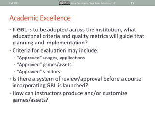 Fall	
  2011	
                          Anne	
  Derryberry,	
  Sage	
  Road	
  SoluIons,	
  LLC	
     13	
  




Academic	
  Excellence	
  
•  If	
  GBL	
  is	
  to	
  be	
  adopted	
  across	
  the	
  insItuIon,	
  what	
  
   educaIonal	
  criteria	
  and	
  quality	
  metrics	
  will	
  guide	
  that	
  
   planning	
  and	
  implementaIon?	
  
•  Criteria	
  for	
  evaluaIon	
  may	
  include:	
  
       •  “Approved”	
  usages,	
  applicaIons	
  
       •  “Approved”	
  games/assets	
  
       •  “Approved”	
  vendors	
  
•  Is	
  there	
  a	
  system	
  of	
  review/approval	
  before	
  a	
  course	
  
   incorporaIng	
  GBL	
  is	
  launched?	
  	
  	
  
•  How	
  can	
  instructors	
  produce	
  and/or	
  customize	
  
   games/assets?	
  
 