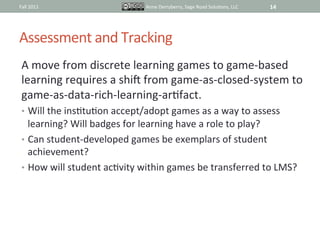 Fall	
  2011	
                             Anne	
  Derryberry,	
  Sage	
  Road	
  SoluIons,	
  LLC	
     14	
  




Assessment	
  and	
  Tracking	
  
 A	
  move	
  from	
  discrete	
  learning	
  games	
  to	
  game-­‐based	
  
 learning	
  requires	
  a	
  shik	
  from	
  game-­‐as-­‐closed-­‐system	
  to	
  
 game-­‐as-­‐data-­‐rich-­‐learning-­‐arIfact.	
  
 •  Will	
  the	
  insItuIon	
  accept/adopt	
  games	
  as	
  a	
  way	
  to	
  assess	
  
    learning?	
  Will	
  badges	
  for	
  learning	
  have	
  a	
  role	
  to	
  play?	
  
 •  Can	
  student-­‐developed	
  games	
  be	
  exemplars	
  of	
  student	
  
    achievement?	
  
 •  How	
  will	
  student	
  acIvity	
  within	
  games	
  be	
  transferred	
  to	
  LMS?	
  
 