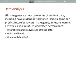 Fall	
  2011	
                               Anne	
  Derryberry,	
  Sage	
  Road	
  SoluIons,	
  LLC	
     15	
  




Data	
  Analysis	
  
 GBL	
  can	
  generate	
  new	
  categories	
  of	
  student	
  data,	
  
 including	
  how	
  student	
  performance	
  inside	
  a	
  game	
  can	
  
 predict	
  future	
  behaviors	
  in	
  the	
  game,	
  in	
  future	
  learning	
  
 acIviIes,	
  even	
  in	
  future	
  workplace	
  performance.	
  	
  
 •  Will	
  insItuIon	
  take	
  advantage	
  of	
  these	
  data?	
  	
  
 •  Which	
  and	
  how?	
  	
  	
  
 •  Where	
  will	
  data	
  live?	
  	
  
 