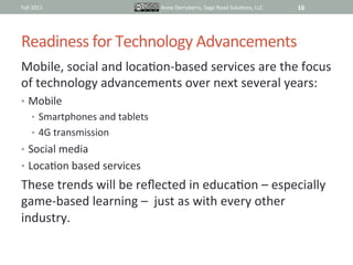 Fall	
  2011	
                                Anne	
  Derryberry,	
  Sage	
  Road	
  SoluIons,	
  LLC	
     16	
  




Readiness	
  for	
  Technology	
  Advancements	
  
Mobile,	
  social	
  and	
  locaIon-­‐based	
  services	
  are	
  the	
  focus	
  
of	
  technology	
  advancements	
  over	
  next	
  several	
  years:	
  
•  Mobile	
  
       •  Smartphones	
  and	
  tablets	
  
       •  4G	
  transmission	
  
•  Social	
  media	
  
•  LocaIon	
  based	
  services	
  
These	
  trends	
  will	
  be	
  reﬂected	
  in	
  educaIon	
  –	
  especially	
  
game-­‐based	
  learning	
  –	
  	
  just	
  as	
  with	
  every	
  other	
  
industry.	
  
 