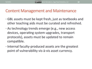 Fall	
  2011	
                         Anne	
  Derryberry,	
  Sage	
  Road	
  SoluIons,	
  LLC	
     18	
  




Content	
  Management	
  and	
  Maintenance	
  
•  GBL	
  assets	
  must	
  be	
  kept	
  fresh,	
  just	
  as	
  textbooks	
  and	
  
   other	
  teaching	
  aids	
  must	
  be	
  curated	
  and	
  refreshed.	
  
•  As	
  technology	
  trends	
  emerge	
  (e.g.,	
  new	
  access	
  
   devices,	
  operaIng	
  system	
  upgrades,	
  transport	
  
   protocols),	
  assets	
  must	
  be	
  updated	
  to	
  remain	
  
   compaIble.	
  	
  
•  Internal	
  faculty-­‐produced	
  assets	
  are	
  the	
  greatest	
  
   point	
  of	
  vulnerability	
  vis-­‐à-­‐vis	
  asset	
  currency.	
  
 