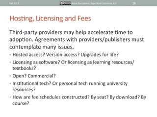 Fall	
  2011	
                           Anne	
  Derryberry,	
  Sage	
  Road	
  SoluIons,	
  LLC	
     19	
  




HosIng,	
  Licensing	
  and	
  Fees	
  
Third-­‐party	
  providers	
  may	
  help	
  accelerate	
  Ime	
  to	
  
adopIon.	
  Agreements	
  with	
  providers/publishers	
  must	
  
contemplate	
  many	
  issues.	
  
•  Hosted	
  access?	
  Version	
  access?	
  Upgrades	
  for	
  life?	
  
•  Licensing	
  as	
  sokware?	
  Or	
  licensing	
  as	
  learning	
  resources/
   textbooks?	
  
•  Open?	
  Commercial?	
  
•  InsItuIonal	
  tech?	
  Or	
  personal	
  tech	
  running	
  university	
  
   resources?	
  
•  How	
  are	
  fee	
  schedules	
  constructed?	
  By	
  seat?	
  By	
  download?	
  By	
  
   course?	
  
 