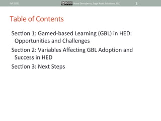 Fall	
  2011	
                      Anne	
  Derryberry,	
  Sage	
  Road	
  SoluIons,	
  LLC	
     2	
  




Table	
  of	
  Contents	
  
  SecIon	
  1:	
  Gamed-­‐based	
  Learning	
  (GBL)	
  in	
  HED:	
  
   OpportuniIes	
  and	
  Challenges	
  
  SecIon	
  2:	
  Variables	
  AﬀecIng	
  GBL	
  AdopIon	
  and	
  
   Success	
  in	
  HED	
  
  SecIon	
  3:	
  Next	
  Steps	
  
 