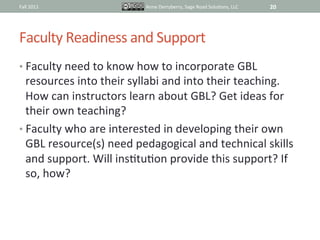 Fall	
  2011	
                       Anne	
  Derryberry,	
  Sage	
  Road	
  SoluIons,	
  LLC	
     20	
  




Faculty	
  Readiness	
  and	
  Support	
  
•  Faculty	
  need	
  to	
  know	
  how	
  to	
  incorporate	
  GBL	
  
   resources	
  into	
  their	
  syllabi	
  and	
  into	
  their	
  teaching.	
  
   How	
  can	
  instructors	
  learn	
  about	
  GBL?	
  Get	
  ideas	
  for	
  
   their	
  own	
  teaching?	
  
•  Faculty	
  who	
  are	
  interested	
  in	
  developing	
  their	
  own	
  
   GBL	
  resource(s)	
  need	
  pedagogical	
  and	
  technical	
  skills	
  
   and	
  support.	
  Will	
  insItuIon	
  provide	
  this	
  support?	
  If	
  
   so,	
  how?	
  
 