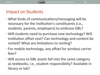 Fall	
  2011	
                        Anne	
  Derryberry,	
  Sage	
  Road	
  SoluIons,	
  LLC	
     21	
  




Impact	
  on	
  Students	
  
•  What	
  kinds	
  of	
  communicaIons/messaging	
  will	
  be	
  
   necessary	
  for	
  the	
  insItuIon’s	
  consItuents	
  (i.e.,	
  
   students,	
  parents,	
  employers)	
  to	
  embrace	
  GBL?	
  
•  Will	
  students	
  need	
  to	
  purchase	
  new	
  technology?	
  Will	
  
   insItuIon	
  oﬀset	
  cost?	
  Can	
  technology	
  and	
  content	
  be	
  
   rented?	
  What	
  are	
  limitaIons	
  to	
  renIng?	
  
•  For	
  mobile	
  technology,	
  any	
  oﬀset	
  for	
  wireless	
  carrier	
  
   fees?	
  
•  Will	
  access	
  to	
  GBL	
  assets	
  fall	
  into	
  the	
  same	
  category	
  
   as	
  textbooks,	
  i.e.,	
  student	
  responsibility?	
  Available	
  in	
  
   library	
  or	
  lab?	
  
 