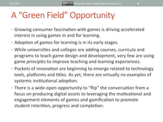 Fall	
  2011	
                                   Anne	
  Derryberry,	
  Sage	
  Road	
  SoluIons,	
  LLC	
     4	
  



  A	
  “Green	
  Field”	
  Opportunity	
  
  •  Growing	
  consumer	
  fascinaIon	
  with	
  games	
  is	
  driving	
  accelerated	
  
     interest	
  in	
  using	
  games	
  in	
  and	
  for	
  learning.	
  
  •  AdopIon	
  of	
  games	
  for	
  learning	
  is	
  in	
  its	
  early	
  stages.	
  	
  
  •  While	
  universiIes	
  and	
  colleges	
  are	
  adding	
  courses,	
  curricula	
  and	
  
     programs	
  to	
  teach	
  game	
  design	
  and	
  development,	
  very	
  few	
  are	
  using	
  
     game	
  principles	
  to	
  improve	
  teaching	
  and	
  learning	
  experiences.	
  
  •  Pockets	
  of	
  innovaIon	
  are	
  beginning	
  to	
  emerge	
  related	
  to	
  technology	
  
     tools,	
  pla_orms	
  and	
  Itles.	
  As	
  yet,	
  there	
  are	
  virtually	
  no	
  examples	
  of	
  
     systemic	
  insItuIonal	
  adopIon.	
  
  •  There	
  is	
  a	
  wide-­‐open	
  opportunity	
  to	
  “ﬂip”	
  the	
  conversaIon	
  from	
  a	
  
     focus	
  on	
  producing	
  digital	
  assets	
  to	
  leveraging	
  the	
  moIvaIonal	
  and	
  
     engagement	
  elements	
  of	
  games	
  and	
  gamiﬁcaIon	
  to	
  promote	
  
     student	
  retenIon,	
  progress	
  and	
  compleIon.	
  
 