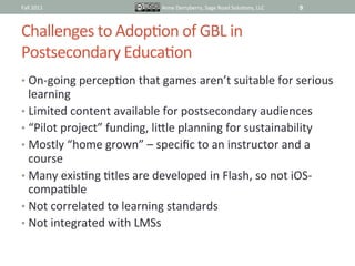 Fall	
  2011	
                           Anne	
  Derryberry,	
  Sage	
  Road	
  SoluIons,	
  LLC	
     9	
  


Challenges	
  to	
  AdopIon	
  of	
  GBL	
  in	
  	
  
Postsecondary	
  EducaIon	
  
•  On-­‐going	
  percepIon	
  that	
  games	
  aren’t	
  suitable	
  for	
  serious	
  
   learning	
  	
  
•  Limited	
  content	
  available	
  for	
  postsecondary	
  audiences	
  
•  “Pilot	
  project”	
  funding,	
  lifle	
  planning	
  for	
  sustainability	
  
•  Mostly	
  “home	
  grown”	
  –	
  speciﬁc	
  to	
  an	
  instructor	
  and	
  a	
  
   course	
  
•  Many	
  exisIng	
  Itles	
  are	
  developed	
  in	
  Flash,	
  so	
  not	
  iOS-­‐
   compaIble	
  
•  Not	
  correlated	
  to	
  learning	
  standards	
  
•  Not	
  integrated	
  with	
  LMSs	
  	
  
 