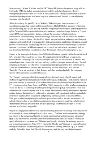 3 
More currently ‘School B’ at first used the DET hosted SBSR reporting system, along with an LMS and a CMS that lacked appropriate interoperability and placed strain on effective management processes within the school. It was decided that a financial commitment to a more streamlined package would be a better long term investment and ‘Sentral’ is currently being integrated into the school. 
When determining the specific LMS, CMS or LCMS to integrate there are numbers of considerations regarding content and technical features. Hall (2004) lists a number of deciding factors including: ease of use, delivery platform, compliance with standards, and interoperability (p36). Özdamlı (2007) evaluated administrative tools and curriculum design features in 72 open source LMSs and amongst other features outlined the importance of authentication, authorisation, student tracking, instructional design tools and the look and feel of the interface. Iqbal (2011) believes that an effective LMS should integrate technical and design specifications, support, user-friendly GUI, course repository and administration capabilities, interaction, student profiles, evaluation and feedback (pp208-210). In almost every school I have taught in, the most common criticism of LMS I have encountered is ease of use by teachers, parents and students and this should be the key consideration when deciding on which software program to use. 
Further to the more specific features, Ion (2012) classifies three types of LMS software that need to be considered by executives; in- house developed, commercial and open source under a General Public License (p123). In house developed packages are less common in schools, who generally purchase commercial packages and may combine with open source software. ‘Sentral’ for example integrates Moodle for its course management package and hosts it on their server. There are also numbers of teachers who individually use free web based LMSs such as ‘Edmodo’. These are restricted in their features and often monitored only by the classroom teacher which can create accountability issues. 
The ‘Human’ component of the framework refers to the involvement of staff, parents and students in regard to their interactions with the software and its features. The Relational Factor in particular attempts to involve all of the stakeholders in the school in creating a shared vision for 21st century schooling. Geer, Barnes and White (2008) suggest the need for teachers to develop a vision for the use of technology to enhance learning outcomes (p152), however this vision may also need to be extended beyond staff at the school. Many of the Learning Management Systems contain features that can involve collaborative interaction with parents and students particularly in terms of feedback from assignments and planning and management of assessment tasks. Principals need to develop strategies to initiate parental and student interest, and a number of schools I have worked in have held consultation meetings to assist in inspiring a whole school ‘transformative vision’ (Afshari et.al, 2012) to encourage all of the stakeholders to use the software as effectively as possible. 
Despite the engagement of the whole school community, teachers will initially be the key drivers of technological change as Grey-Bowen (2010) states: “Teachers’ attitudes toward technology and beliefs in the instructional benefits present a significant barrier to technology integration” (p3). In my observations, a number of teachers use the features of LMSs (such as Sentral) for purely administrative purposes and CMSs (such as Moodle) primarily for accessing resources and uploading assignments. Wald (2013) claims that Moodle was “designed to support learning through a set of tools incorporating a social constructivist learning approach” (p2). A further study by Zarkoskie, found that “Moodle forums were a tool that may have helped students  