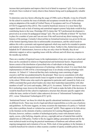 4 
increase their participation and improve their level of detail in responses” (p2). Yet in a number of schools I have worked at I rarely observe these features being used in pedagogically valuable ways. 
To determine some key factors affecting the usage of CMSs such as Moodle, it may be of benefit for the school to examine the issue of attitudes and acceptance towards the use of the software using an adaptation of the model of Unified Theory of Acceptance and Use of Technology (UTAUT) suggested in Hsu (2012). This would be beneficial; however it is most likely that support factors such as lack of training and centralised support systems/ help desks would be key contributing facets to the issue. Prestridge (2013) claims that “ICT professional development is perceived as an avenue for pedagogical change” (p2). The use of Moodle at School ‘W’ has been in place for a number of years and I am not sure if the staff received any direct training in the features of the package. Certainly I observed that no formalised instruction was given for the use of the Sentral reporting feature due to unforeseeable circumstances, and the school needs to address this with a systematic and organised approach which may need to be extended to parents and students who wish to access features relevant to them. Further to this, Sentral does provide a helpdesk for IT administrators, however as they are only a host for Moodle, they do not administer support or advice regarding issues with the software and will direct any enquires to the moodle.org website. 
There are a number of logistical issues in the implementation of any new system in a school and these can be considered in relation to Organisational and Institutional factors. Organisational factors consist of the distribution of prescribed roles of individuals in the planning, implementation and management processes of technology within the school. It is most likely that implementation of LMS will be a micromanaged issue in an already existing technology team structure. At ‘School A’ I observed that they had a technology team consisting of upper executive staff that was predetermined by the principal. There was no consultation with other staff and exclusion often caused morale issues in regards to teachers’ acceptance of technology in the school. Whilst some roles need to be appointed to particular staff, research by Early et.al. (2002) concluded that good school leaders also share their leadership responsibility with other members of staff” (in Lewis and murphy, 2008, p131). In contrast, ‘School W’ does have a cross KLA technology team, however the head teacher of IT tends to make the bulk of the decisions. It would be beneficial for this school to implement a structure that allocates specific support roles within the team, similar to Utecht’s (date unknown) division of ‘Informational Technologists (IT)’, versus ‘Educational Technologists (ET)’ (p14). 
‘Institutional Factors’ are those for which the specific educational institution is accountable for on different levels. These may involve legal and ethical responsibilities as in the case of policies and guidelines. As Picciano suggests, on many occasions the importance of a policy is “realized only when a problem, breach or violation has occurred” (p242). There appears to be little advice in the literature on the elements of policy construction for Learning Management Systems. Picciano, however, outlines a number of technological policy issues with elements such as equity, access, cyber bullying, etiquette, privacy, copyright and use of material that could be adapted into an LMS policy. Further to this he suggests adding a procedural framework for the more technical needs involving the practical maintenance of hardware and software and the ongoing management and evaluation of its use. With a lack of clear guidance in the literature, it would be beneficial for schools to either examine a number of openly available policies from  