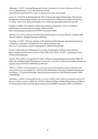 6 
Mahnegar, F. (2012). Learning Management System. International Journal of Business and Social Science (Special Issue), 3 (12), 144-150. Retrived from http://ijbssnet.com/journals/Vol_3_No_12_Special_Issue_June_2012/14.pdf 
Nasser, R., Cherif, M., & Romanowski, M. (2011). Factors that impact student usage of the learning management system in Qatari schools. The International Review Of Research In Open And Distance Learning, 12(6), 39-62. Retrieved fromhttp://www.irrodl.org/index.php/irrodl/article/view/985 
Ozdamli, F. (2007). An evaluation of open source learning management systems according to administration tools and curriculum design. Retrieved from http://search.proquest.com/docview/61936073?accountid=10499 
Picciano, A.G. (2011). Educational leadership and planning for technology (5th ed.). Columbus, OH: Pearson Education. (Supplied through GradSchool) 
Prestridge, S. (2013). Three key elements in ICT professional Development. International Society for Technology in Education: Expanding horizons. Retrieved online from http://www.isteconference.org/2012/uploads/KEY_70082891/threePD.pdf 
Utecht, J. (date unknown). Planning for 21st Century Technologies in Schools. Retrieved from https://uonline.newcastle.edu.au/courses/1/CRS.104891.2013.S2/db/_3414817_1/planning-for-21st- century-technologies.pdf 
Watson, W.R., (2007). An Argument for Clarity: What are Learning Management Systems, What are They Not, and What Should They Become? TechTrends, 51 (2) 28-34. Retrieved from http://hal.archives- ouvertes.fr/docs/00/69/20/67/PDF/Watson-2007.pdf 
Wald, R. J. (2013). Understanding the use of social constructivist moodle activities within the north dakota university system.(Order No. 1545130, North Dakota State University). ProQuest Dissertations and Theses, , 79. Retrieved from http://search.proquest.com/docview/1442799346?accountid=10499. (1442799346). 
Zarkoskie, L. (2010). Using moodle forums to increase middle school student participation and level of detail in student responses. (Order No. 1475261, Caldwell College). ProQuest Dissertations and Theses, , 41. Retrieved from http://search.proquest.com/docview/276056857?accountid=10499. (276056857). 