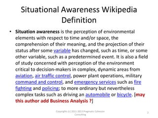 Situational Awareness Wikipedia
Definition
• Situation awareness is the perception of environmental
elements with respect to time and/or space, the
comprehension of their meaning, and the projection of their
status after some variable has changed, such as time, or some
other variable, such as a predetermined event. It is also a field
of study concerned with perception of the environment
critical to decision-makers in complex, dynamic areas from
aviation, air traffic control, power plant operations, military
command and control, and emergency services such as fire
fighting and policing; to more ordinary but nevertheless
complex tasks such as driving an automobile or bicycle. [may
this author add Business Analysis ?]
Copyrights (c) 2011-2013 Pragmatic Cohesion
Consulting
2
 