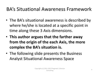 BA’s Situational Awareness Framework
• The BA’s situational awareness is described by
where he/she is located at a specific point in
time along these 3 Axes dimensions.
• This author argues that the farther away
from the origin of each Axis, the more
complex the BA’s situation is.
• The following slide presents the Business
Analyst Situational Awareness Space
Copyrights (c) 2011-2013 Pragmatic Cohesion
Consulting 4
 