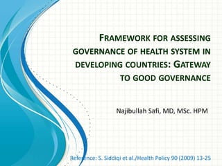 FRAMEWORK FOR ASSESSING
GOVERNANCE OF HEALTH SYSTEM IN
DEVELOPING COUNTRIES: GATEWAY
TO GOOD GOVERNANCE
Najibullah Safi, MD, MSc. HPM
Reference: S. Siddiqi et al./Health Policy 90 (2009) 13-25
 