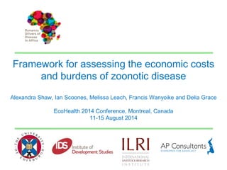 Framework for assessing the economic costs 
and burdens of zoonotic disease 
Alexandra Shaw, Ian Scoones, Melissa Leach, Francis Wanyoike and Delia Grace 
EcoHealth 2014 Conference, Montreal, Canada 
11-15 August 2014 
 