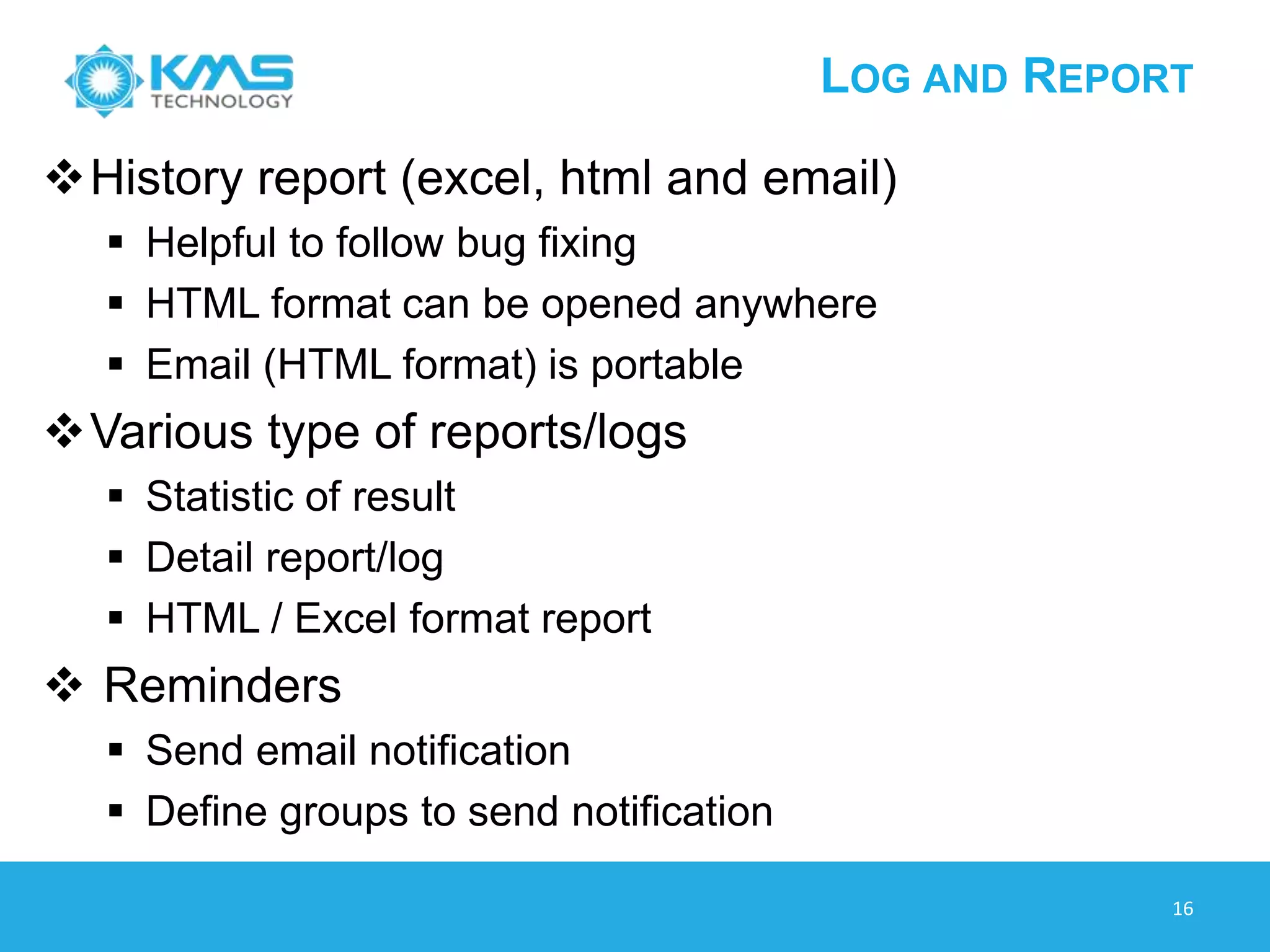 LOG AND REPORT
History report (excel, html and email)
 Helpful to follow bug fixing
 HTML format can be opened anywhere
 Email (HTML format) is portable
Various type of reports/logs
 Statistic of result
 Detail report/log
 HTML / Excel format report
 Reminders
 Send email notification
 Define groups to send notification
16
 