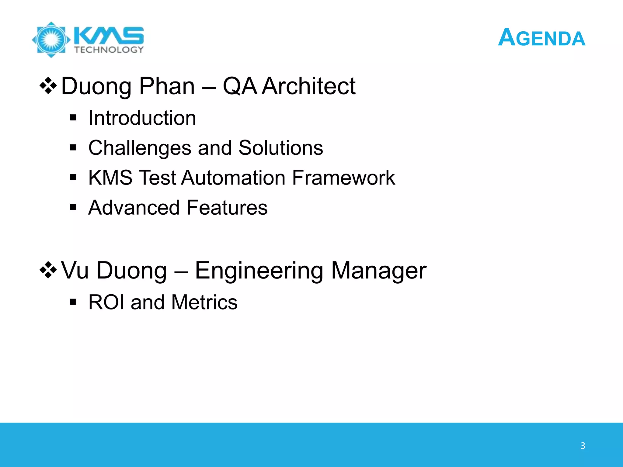 KMS TECHNOLOGY OVERVIEW
3
US Company/Passionate Global Workforce
• 400 Resources & Growing in Vietnam and the US
• 160 Testers ~ 50% Workforce
• Proven Leadership Team
World Class Infrastructure
• Built for ISO 27001, Planned Certification in 2013
Best-in-Class SDLC Practices
• CMMI and Agile focus
• QASymphony - Commercial Agile Testing Solutions
recognized by Forrester with over 4,500 users
Best Clients – Raving Fans
• 100% Referenceable and Ecstatic
• 100% in long-term dedicated team
 
