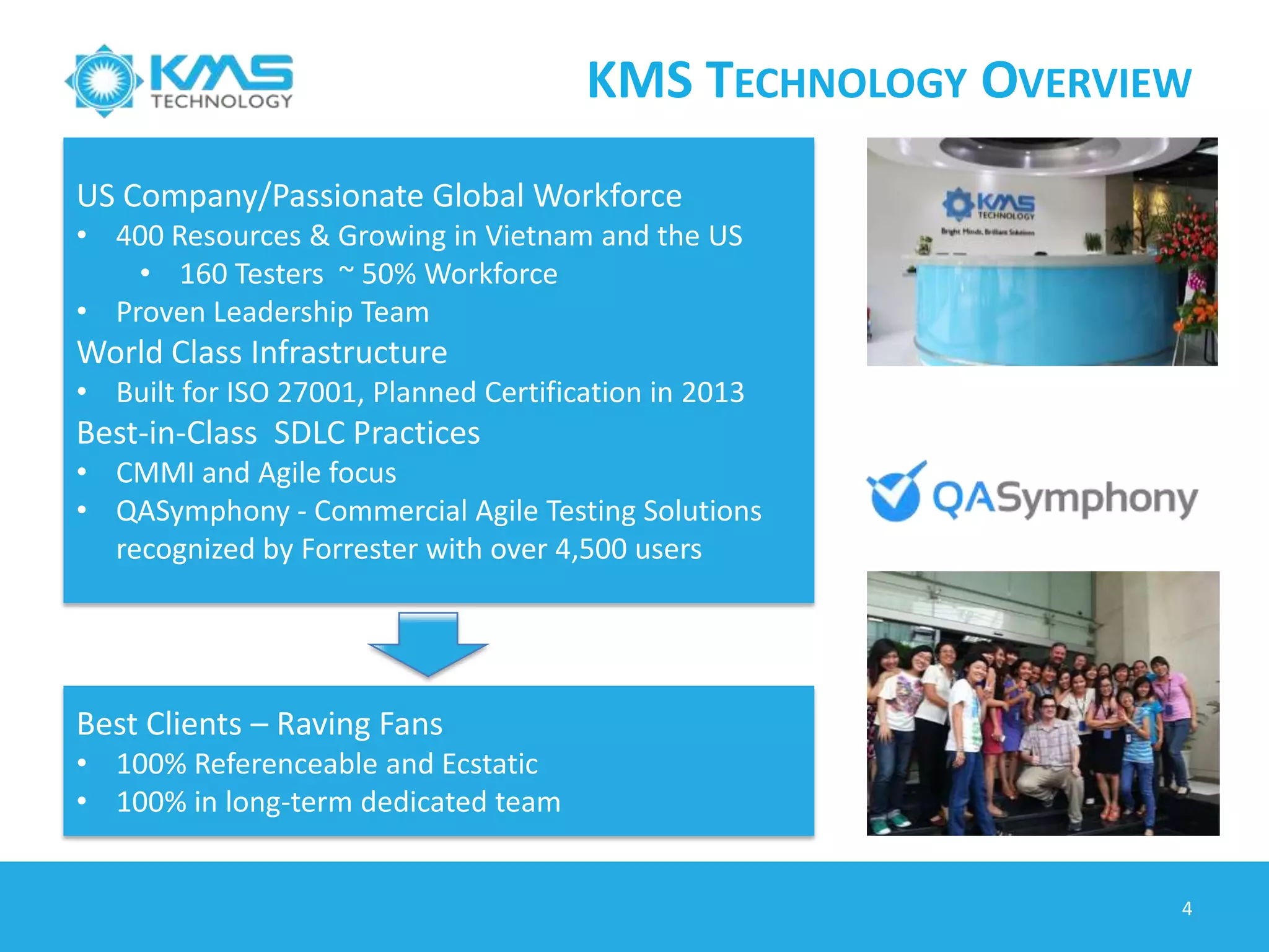 A CASE STUDY
4
About the Client
is a leader in eCommerce software and
solutions, Provide multifaceted
eCommerce platform, reliable 24/7/365
service, scalable IT infrastructure,
integration with third party, and custom-
built features, Serve over 160 retail sites
Technology:
 Platform: Windows XP, Windows 7,
Linux, OSX, iOS and Android.
 Technology: Java, .NET/C#, Oracle
 Testing Tools: JIRA, Testlink, KMS
Automation Framework
Achievements
 KMS is responsible for automation of
client Core Platform Product and also for
distribution platforms
 Reusable Automation Framework can
stand independent with KMS run-time
plug-in (support web testing) although
can adapt other tools (Selenium)
 Framework support multiple OS:
Windows, Linux and OSX, iOS and
Android
 Execute test daily, Automation script is
able to find a lot of defects
Confidential
Automation Goals
 Reduce cost of development and quality
assurance
 Continuous platform upgrade to provide
new features and patch releases
 Testing is performed on core platform
and more than 200 of distributions
 Testing on many browsers (IE, Firefox,
Chrome, Safari)
 