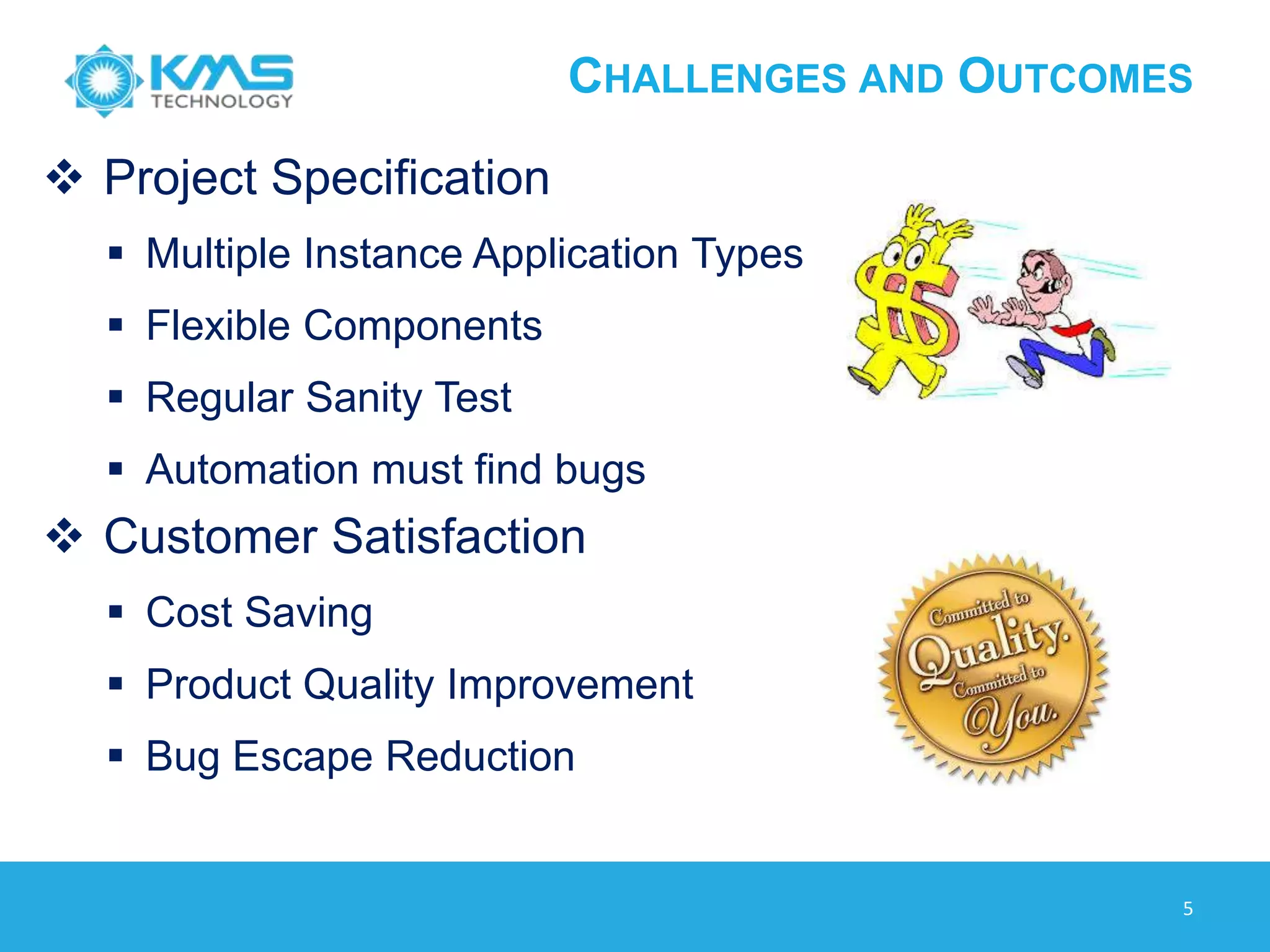 CHALLENGES AND OUTCOMES
 Project Specification
 Multiple Instance Application Types
 Flexible Components
 Regular Sanity Test
 Automation must find bugs
 Customer Satisfaction
 Cost Saving
 Product Quality Improvement
 Bug Escape Reduction
5
 