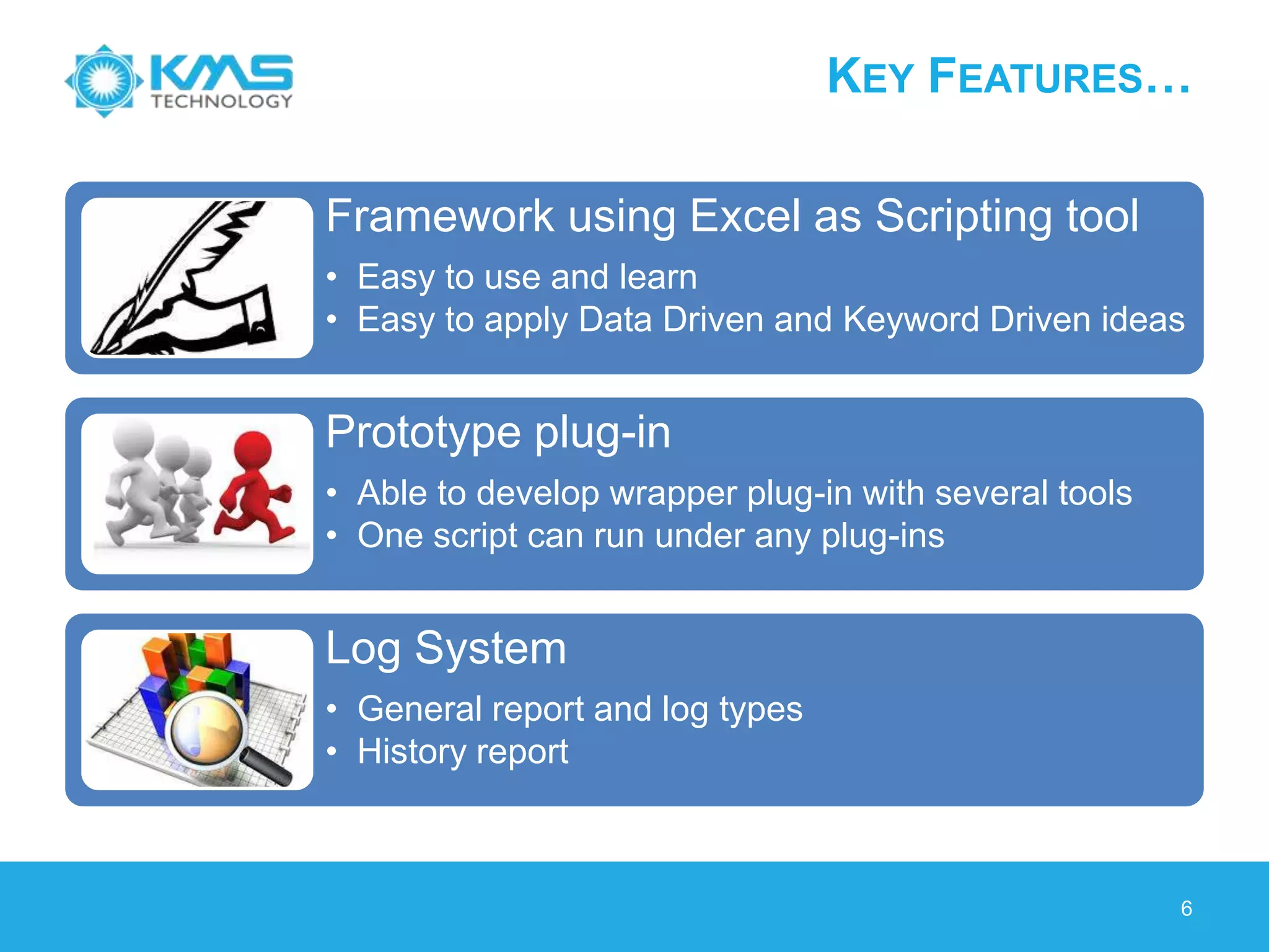 KEY FEATURES…
Framework using Excel as Scripting tool
• Easy to use and learn
• Easy to apply Data Driven and Keyword Driven ideas
Prototype plug-in
• Able to develop wrapper plug-in with several tools
• One script can run under any plug-ins
Log System
• General report and log types
• History report
6
 