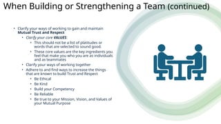 • Clarify your ways of working to gain and maintain
Mutual Trust and Respect
• Clarify your core VALUES:
• This should not be a list of platitudes or
words that are selected to sound good.
• These core values are the key ingredients you
feel that make you who you are as individuals
and as teammates
• Clarify your ways of working together
• Adhere to and find ways to increase the things
that are known to build Trust and Respect
• Be Ethical
• Be Kind
• Build your Competency
• Be Reliable
• Be true to your Mission, Vision, and Values of
your Mutual Purpose
When Building or Strengthening a Team (continued)
 