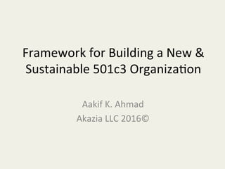 Framework	
  for	
  Building	
  a	
  New	
  &	
  
Sustainable	
  501c3	
  Organiza?on	
  
Aakif	
  K.	
  Ahmad	
  
Akazia	
  LLC	
  2016©	
  
	
  
 