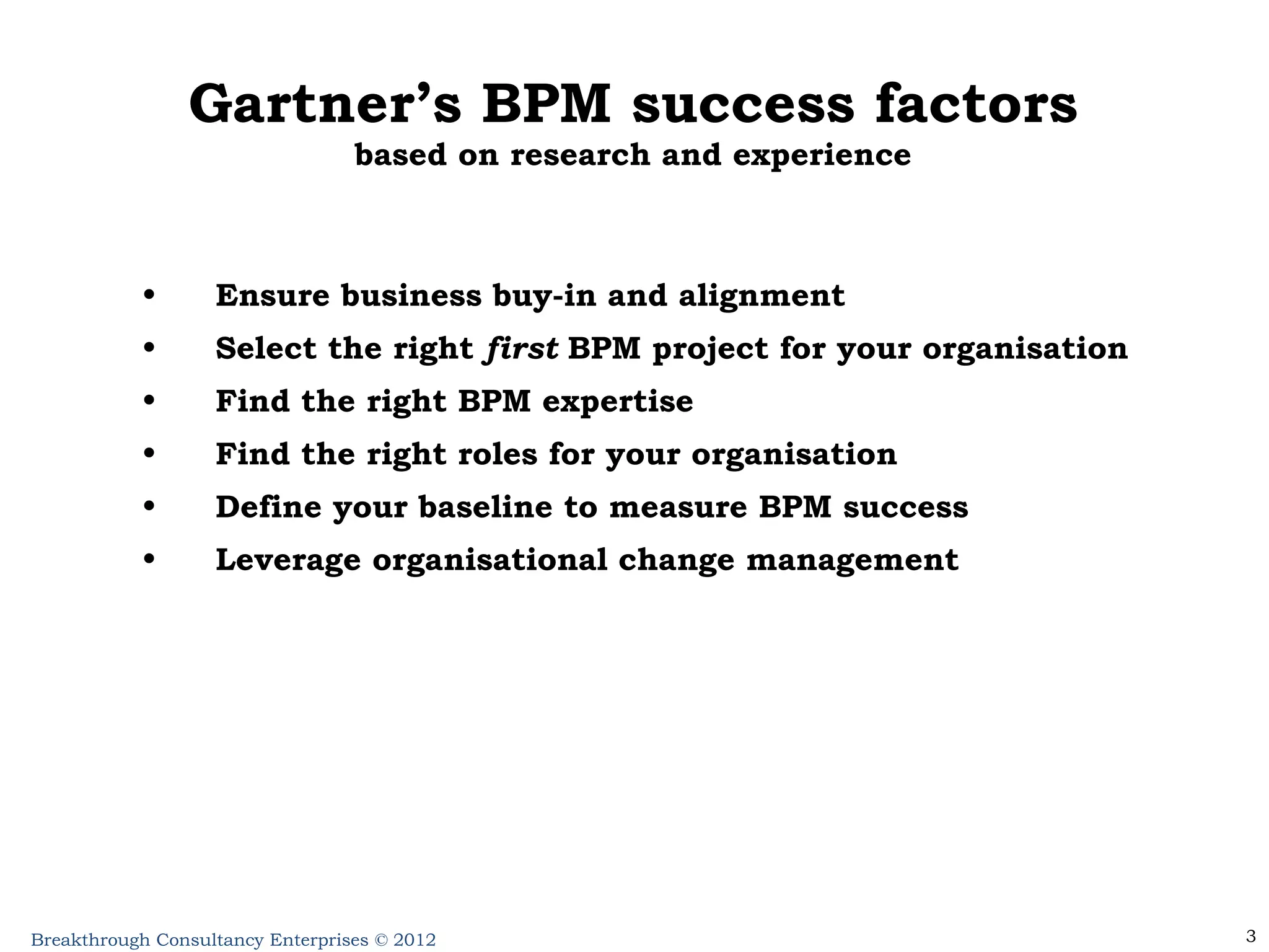 Gartner’s BPM success factors based on research and experience Ensure business buy-in and alignment Select the right  first  BPM project for your organisation Find the right BPM expertise Find the right roles for your organisation Define your baseline to measure BPM success Leverage organisational change management 