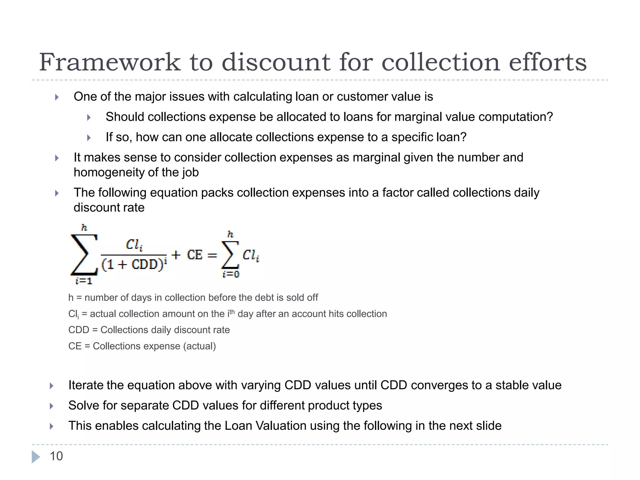 Framework to discount for collection efforts
        One of the major issues with calculating loan or customer value is
                Should collections expense be allocated to loans for marginal value computation?
                If so, how can one allocate collections expense to a specific loan?
        It makes sense to consider collection expenses as marginal given the number and
         homogeneity of the job
        The following equation packs collection expenses into a factor called collections daily
         discount rate




        h = number of days in collection before the debt is sold off
        Cli = actual collection amount on the ith day after an account hits collection
        CDD = Collections daily discount rate
        CE = Collections expense (actual)



       Iterate the equation above with varying CDD values until CDD converges to a stable value
       Solve for separate CDD values for different product types
       This enables calculating the Loan Valuation using the following in the next slide

10
 