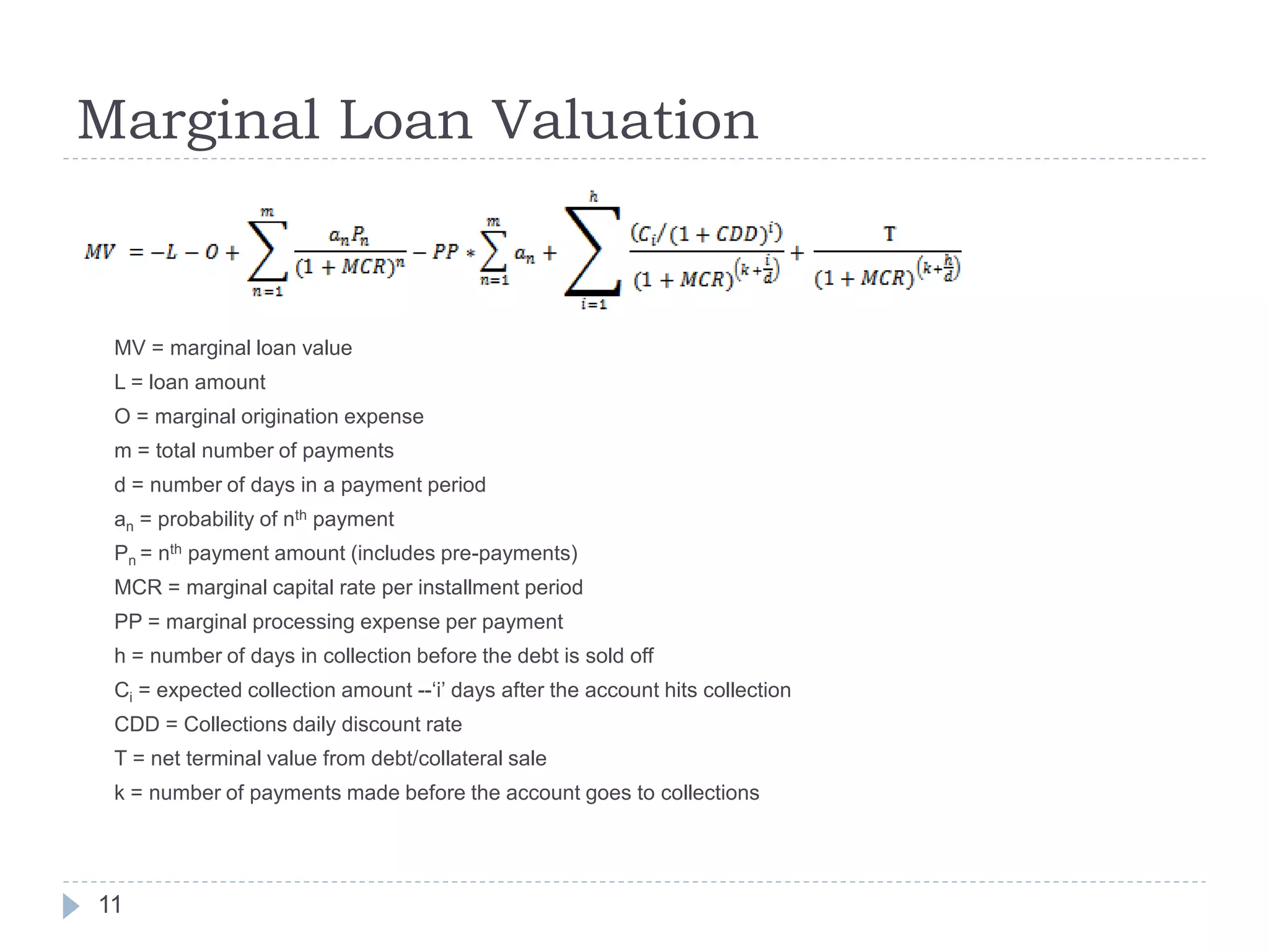 Marginal Loan Valuation


 MV = marginal loan value
 L = loan amount
 O = marginal origination expense
 m = total number of payments
 d = number of days in a payment period
 an = probability of nth payment
 Pn = nth payment amount (includes pre-payments)
 MCR = marginal capital rate per installment period
 PP = marginal processing expense per payment
 h = number of days in collection before the debt is sold off
 Ci = expected collection amount --‘i’ days after the account hits collection
 CDD = Collections daily discount rate
 T = net terminal value from debt/collateral sale
 k = number of payments made before the account goes to collections




11
 