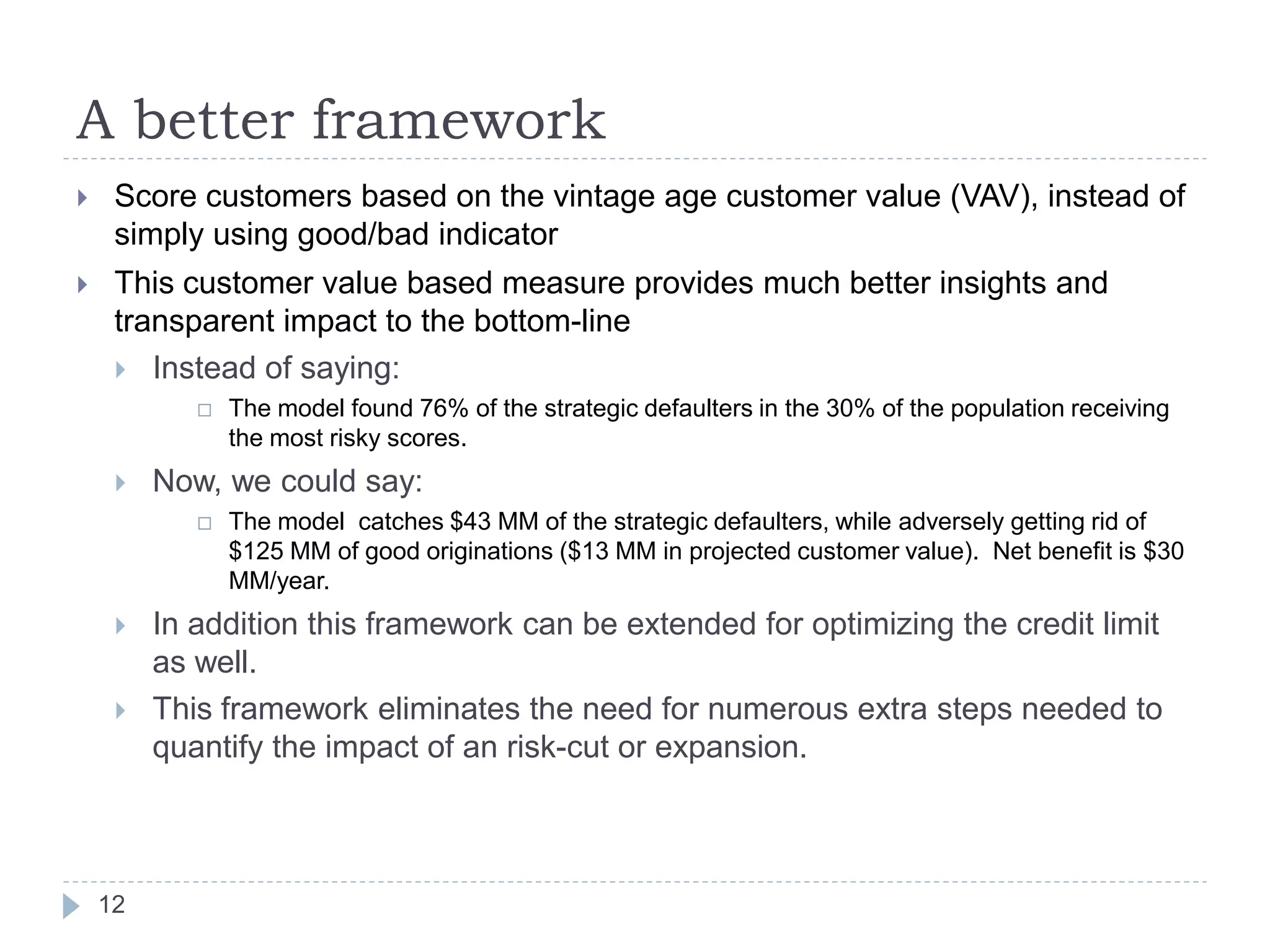 A better framework
    Score customers based on the vintage age customer value (VAV), instead of
     simply using good/bad indicator
    This customer value based measure provides much better insights and
     transparent impact to the bottom-line
      Instead of saying:
               The model found 76% of the strategic defaulters in the 30% of the population receiving
                the most risky scores.
        Now, we could say:
               The model catches $43 MM of the strategic defaulters, while adversely getting rid of
                $125 MM of good originations ($13 MM in projected customer value). Net benefit is $30
                MM/year.
        In addition this framework can be extended for optimizing the credit limit
         as well.
        This framework eliminates the need for numerous extra steps needed to
         quantify the impact of an risk-cut or expansion.



    12
 