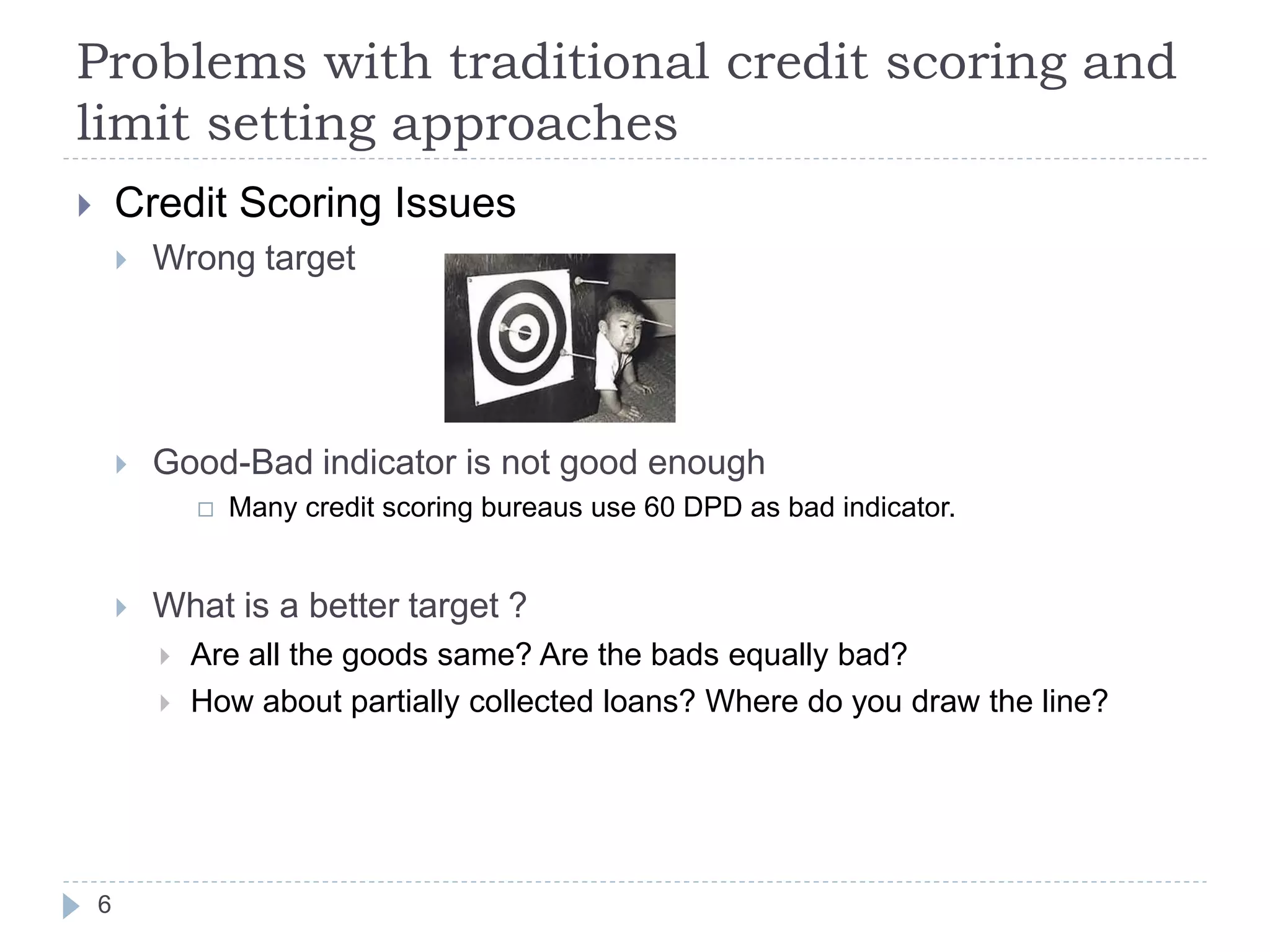 Problems with traditional credit scoring and
limit setting approaches
       Credit Scoring Issues
           Wrong target




           Good-Bad indicator is not good enough
                   Many credit scoring bureaus use 60 DPD as bad indicator.


           What is a better target ?
               Are all the goods same? Are the bads equally bad?
               How about partially collected loans? Where do you draw the line?




    6
 