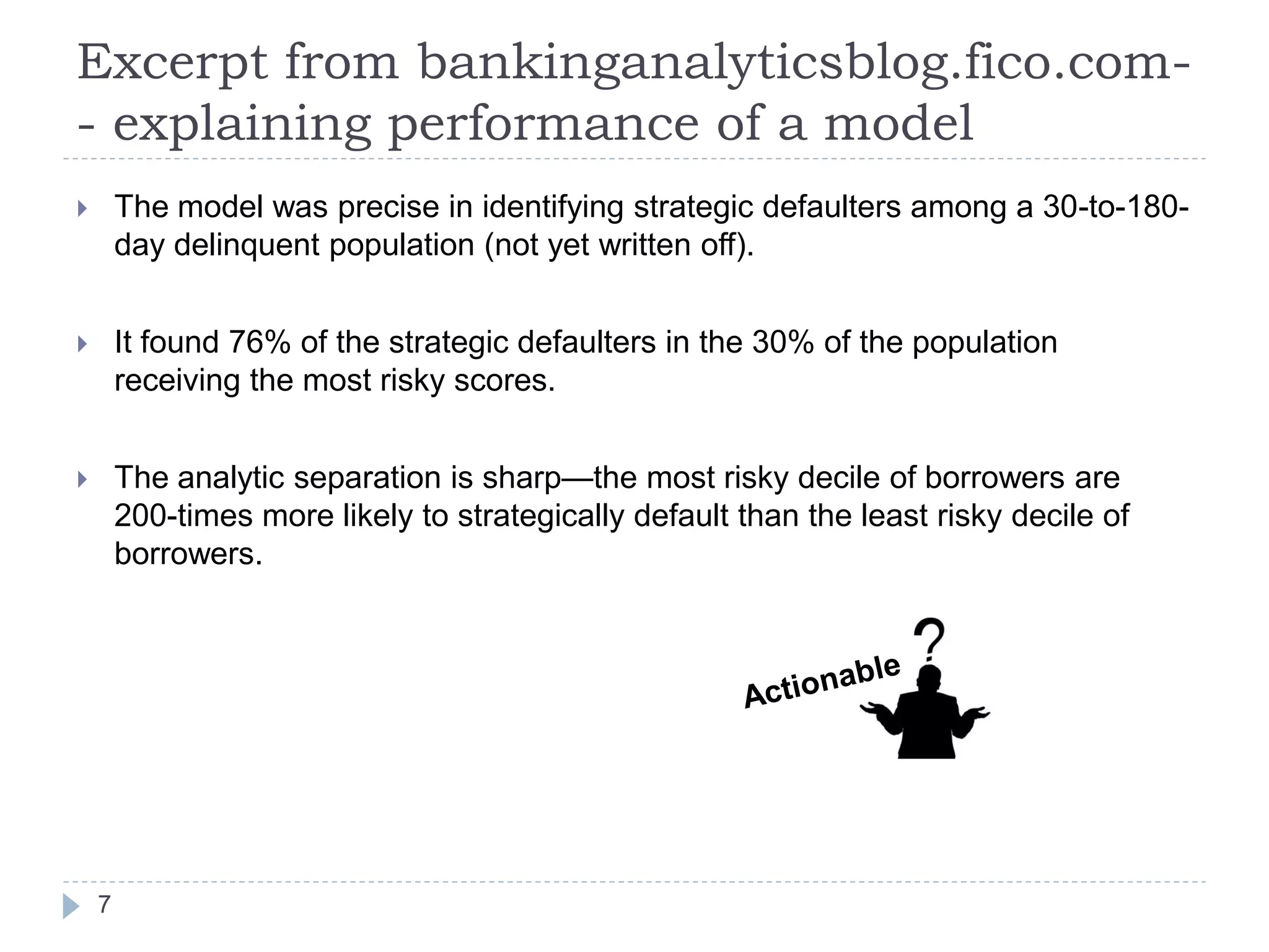 Excerpt from bankinganalyticsblog.fico.com-
- explaining performance of a model
       The model was precise in identifying strategic defaulters among a 30-to-180-
        day delinquent population (not yet written off).


       It found 76% of the strategic defaulters in the 30% of the population
        receiving the most risky scores.


       The analytic separation is sharp—the most risky decile of borrowers are
        200-times more likely to strategically default than the least risky decile of
        borrowers.




    7
 