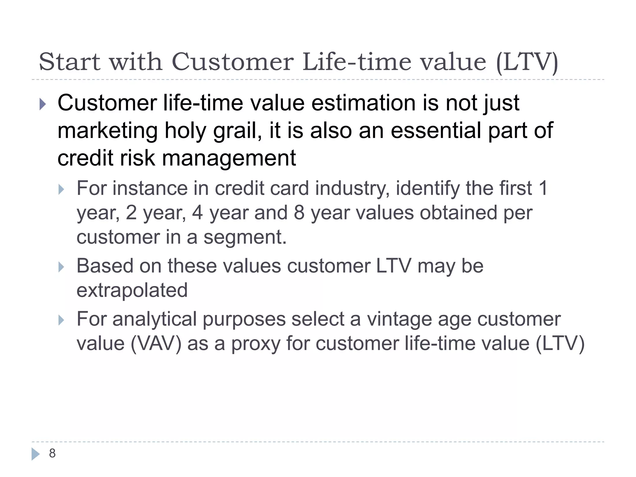 Start with Customer Life-time value (LTV)
       Customer life-time value estimation is not just
        marketing holy grail, it is also an essential part of
        credit risk management
           For instance in credit card industry, identify the first 1
            year, 2 year, 4 year and 8 year values obtained per
            customer in a segment.
           Based on these values customer LTV may be
            extrapolated
           For analytical purposes select a vintage age customer
            value (VAV) as a proxy for customer life-time value (LTV)




    8
 