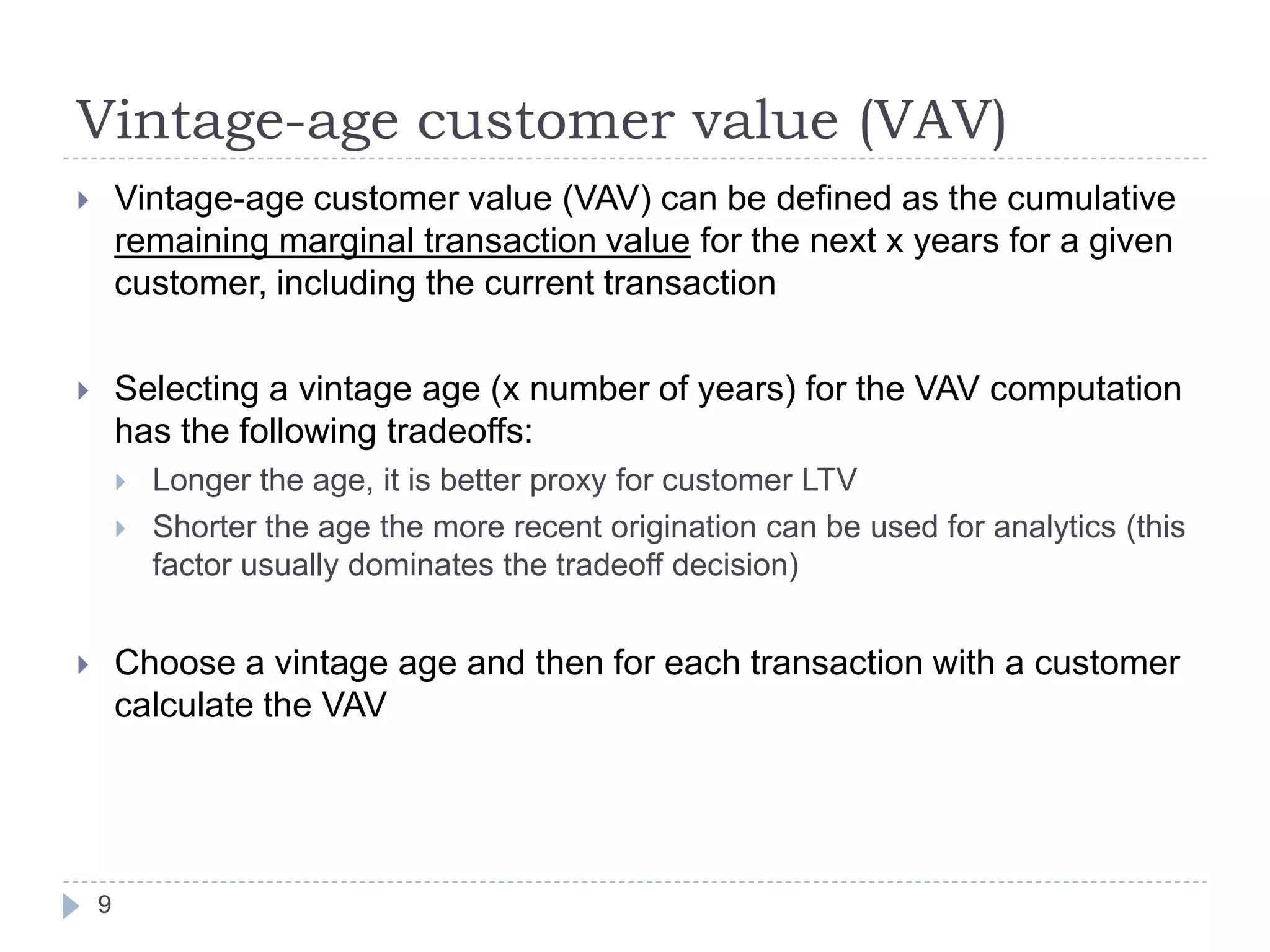 Vintage-age customer value (VAV)
       Vintage-age customer value (VAV) can be defined as the cumulative
        remaining marginal transaction value for the next x years for a given
        customer, including the current transaction

       Selecting a vintage age (x number of years) for the VAV computation
        has the following tradeoffs:
           Longer the age, it is better proxy for customer LTV
           Shorter the age the more recent origination can be used for analytics (this
            factor usually dominates the tradeoff decision)


       Choose a vintage age and then for each transaction with a customer
        calculate the VAV




    9
 