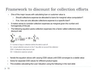 Framework to discount for collection efforts
        One of the major issues with calculating loan or customer value is
                Should collections expense be allocated to loans for marginal value computation?
                If so, how can one allocate collections expense to a specific loan?
        It makes sense to consider collection expenses as marginal given the number and
         homogeneity of the job
        The following equation packs collection expenses into a factor called collections daily
         discount rate




        h = number of days in collection before the debt is sold off
        Cli = actual collection amount on the ith day after an account hits collection
        CDD = Collections daily discount rate
        CE = Collections expense (actual)



       Iterate the equation above with varying CDD values until CDD converges to a stable value
       Solve for separate CDD values for different product types
       This enables calculating the Loan Valuation using the following in the next slide

10
 