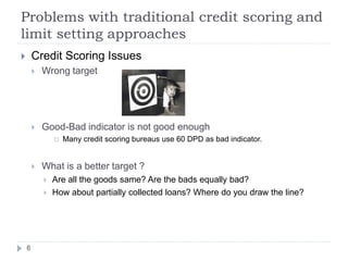 Problems with traditional credit scoring and
limit setting approaches
       Credit Scoring Issues
           Wrong target




           Good-Bad indicator is not good enough
                   Many credit scoring bureaus use 60 DPD as bad indicator.


           What is a better target ?
               Are all the goods same? Are the bads equally bad?
               How about partially collected loans? Where do you draw the line?




    6
 