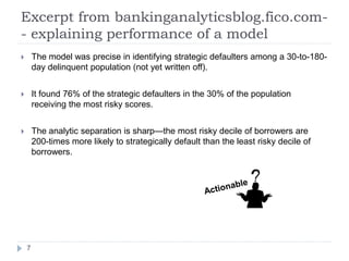 Excerpt from bankinganalyticsblog.fico.com-
- explaining performance of a model
       The model was precise in identifying strategic defaulters among a 30-to-180-
        day delinquent population (not yet written off).


       It found 76% of the strategic defaulters in the 30% of the population
        receiving the most risky scores.


       The analytic separation is sharp—the most risky decile of borrowers are
        200-times more likely to strategically default than the least risky decile of
        borrowers.




    7
 