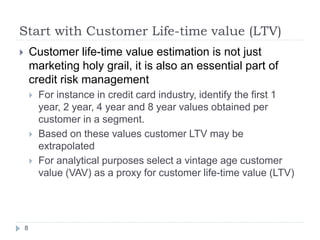 Start with Customer Life-time value (LTV)
       Customer life-time value estimation is not just
        marketing holy grail, it is also an essential part of
        credit risk management
           For instance in credit card industry, identify the first 1
            year, 2 year, 4 year and 8 year values obtained per
            customer in a segment.
           Based on these values customer LTV may be
            extrapolated
           For analytical purposes select a vintage age customer
            value (VAV) as a proxy for customer life-time value (LTV)




    8
 
